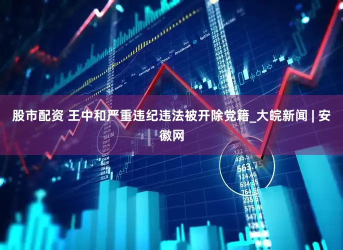 股市配资 王中和严重违纪违法被开除党籍_大皖新闻 | 安徽网