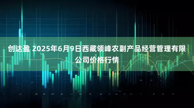 创达盈 2025年6月9日西藏领峰农副产品经营管理有限公司价格行情