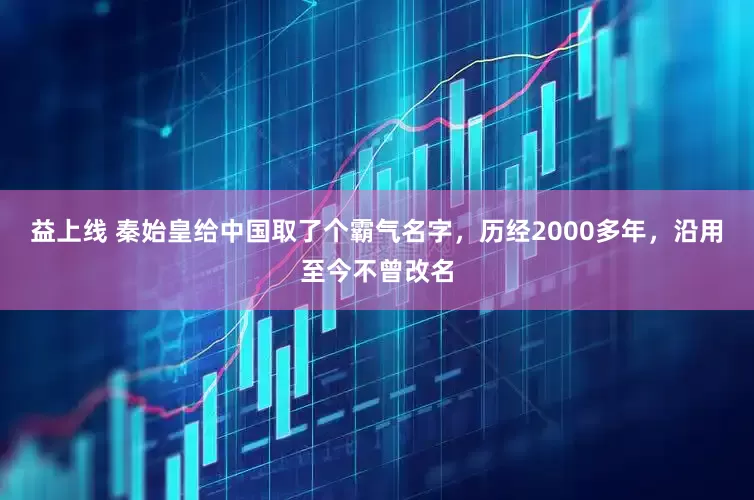 益上线 秦始皇给中国取了个霸气名字，历经2000多年，沿用至今不曾改名